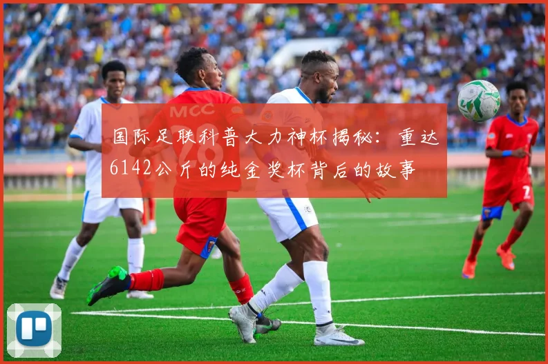 国际足联科普大力神杯揭秘：重达6142公斤的纯金奖杯背后的故事