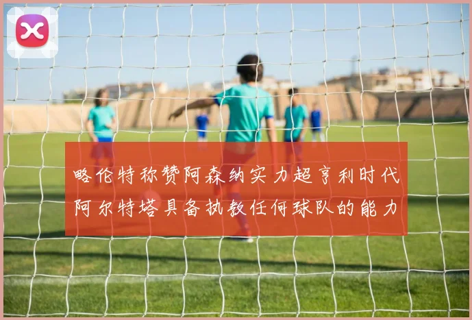 略伦特称赞阿森纳实力超亨利时代阿尔特塔具备执教任何球队的能力
