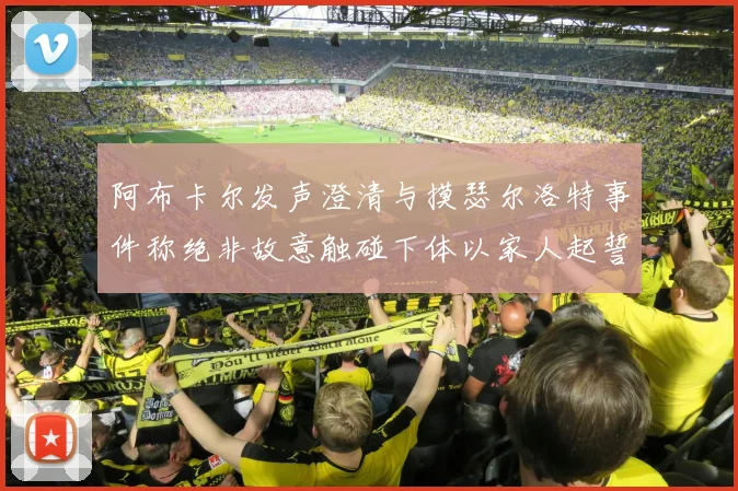 阿布卡尔发声澄清与摸瑟尔洛特事件称绝非故意触碰下体以家人起誓