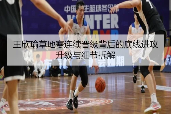 王欣瑜草地赛连续晋级背后的底线进攻升级与细节拆解